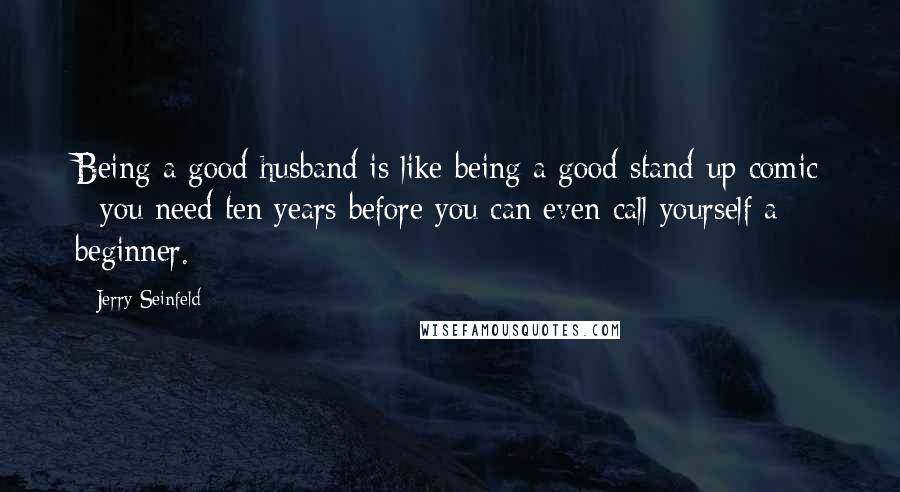 Jerry Seinfeld Quotes: Being a good husband is like being a good stand-up comic - you need ten years before you can even call yourself a beginner.