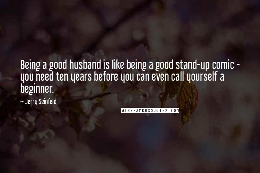 Jerry Seinfeld Quotes: Being a good husband is like being a good stand-up comic - you need ten years before you can even call yourself a beginner.