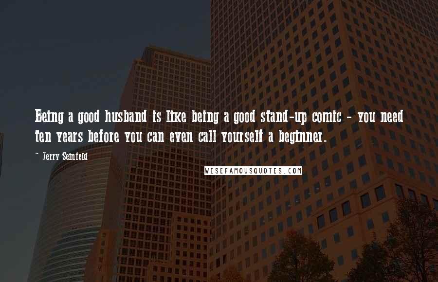 Jerry Seinfeld Quotes: Being a good husband is like being a good stand-up comic - you need ten years before you can even call yourself a beginner.