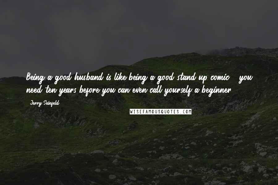 Jerry Seinfeld Quotes: Being a good husband is like being a good stand-up comic - you need ten years before you can even call yourself a beginner.