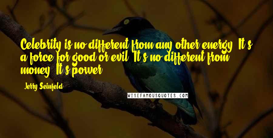 Jerry Seinfeld Quotes: Celebrity is no different from any other energy. It's a force for good or evil. It's no different from money. It's power.