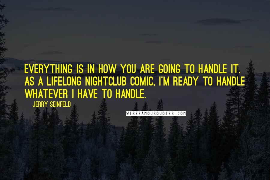 Jerry Seinfeld Quotes: Everything is in how you are going to handle it. As a lifelong nightclub comic, I'm ready to handle whatever I have to handle.