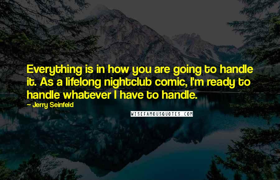 Jerry Seinfeld Quotes: Everything is in how you are going to handle it. As a lifelong nightclub comic, I'm ready to handle whatever I have to handle.