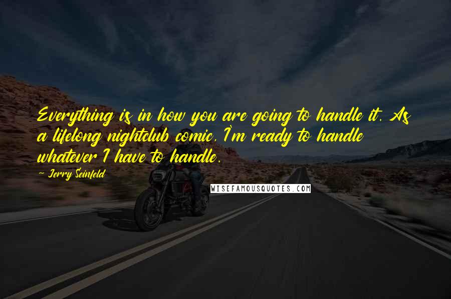 Jerry Seinfeld Quotes: Everything is in how you are going to handle it. As a lifelong nightclub comic, I'm ready to handle whatever I have to handle.