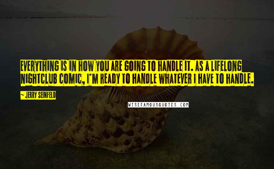 Jerry Seinfeld Quotes: Everything is in how you are going to handle it. As a lifelong nightclub comic, I'm ready to handle whatever I have to handle.