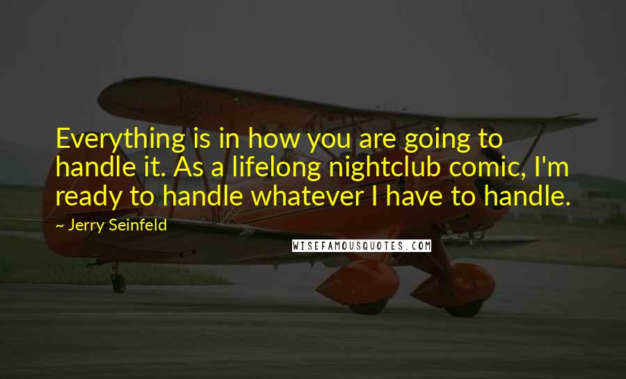 Jerry Seinfeld Quotes: Everything is in how you are going to handle it. As a lifelong nightclub comic, I'm ready to handle whatever I have to handle.