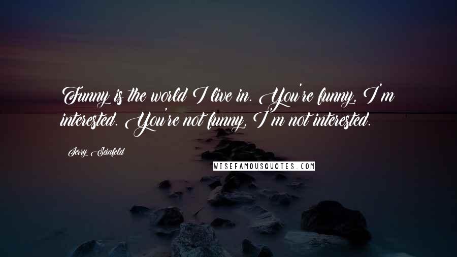 Jerry Seinfeld Quotes: Funny is the world I live in. You're funny, I'm interested. You're not funny, I'm not interested.