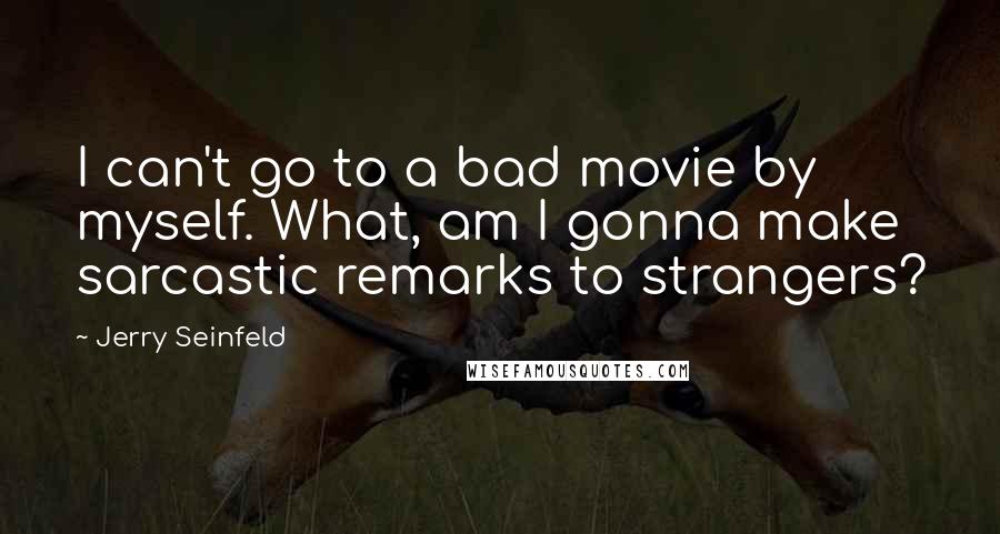 Jerry Seinfeld Quotes: I can't go to a bad movie by myself. What, am I gonna make sarcastic remarks to strangers?