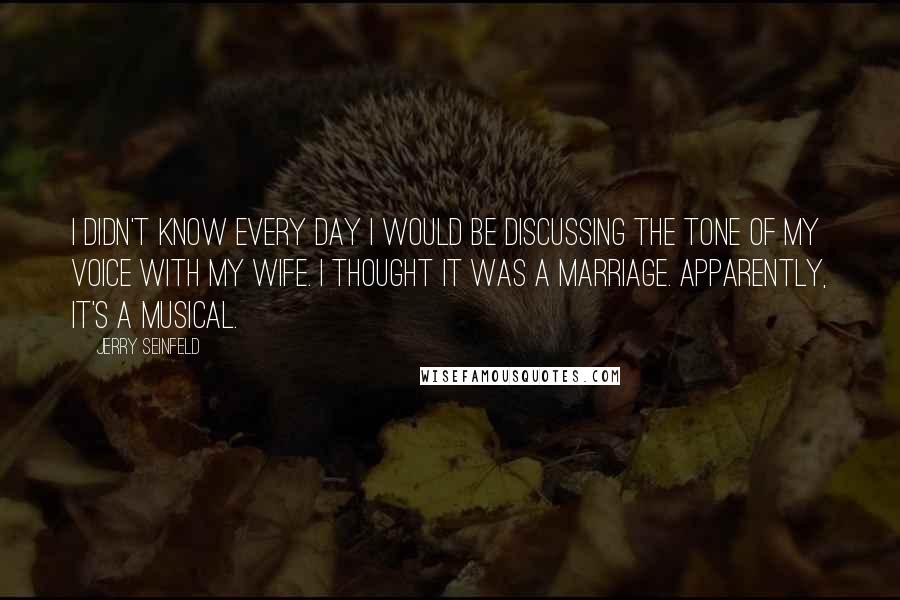 Jerry Seinfeld Quotes: I didn't know every day I would be discussing the tone of my voice with my wife. I thought it was a marriage. Apparently, it's a musical.