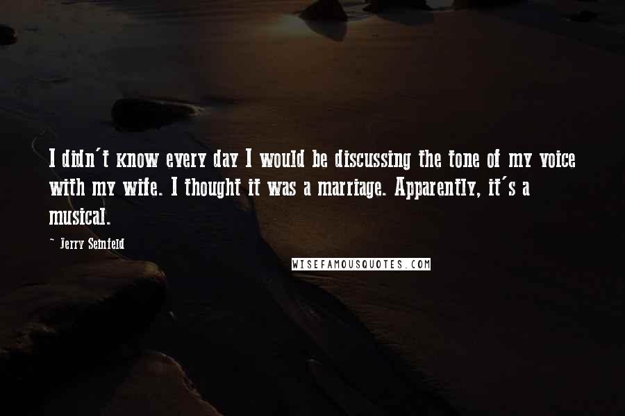 Jerry Seinfeld Quotes: I didn't know every day I would be discussing the tone of my voice with my wife. I thought it was a marriage. Apparently, it's a musical.