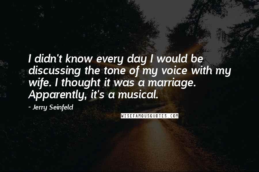 Jerry Seinfeld Quotes: I didn't know every day I would be discussing the tone of my voice with my wife. I thought it was a marriage. Apparently, it's a musical.