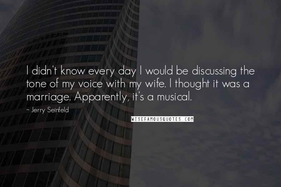 Jerry Seinfeld Quotes: I didn't know every day I would be discussing the tone of my voice with my wife. I thought it was a marriage. Apparently, it's a musical.