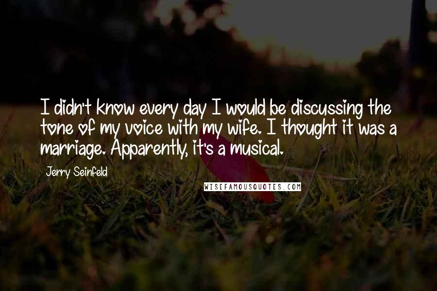 Jerry Seinfeld Quotes: I didn't know every day I would be discussing the tone of my voice with my wife. I thought it was a marriage. Apparently, it's a musical.