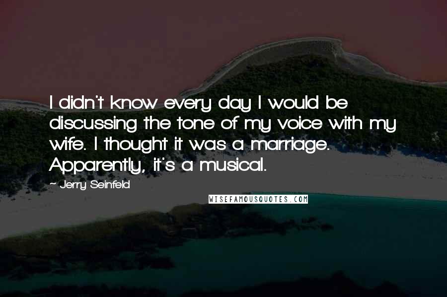 Jerry Seinfeld Quotes: I didn't know every day I would be discussing the tone of my voice with my wife. I thought it was a marriage. Apparently, it's a musical.