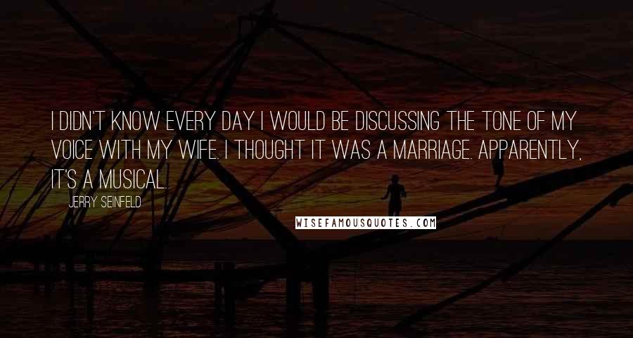 Jerry Seinfeld Quotes: I didn't know every day I would be discussing the tone of my voice with my wife. I thought it was a marriage. Apparently, it's a musical.