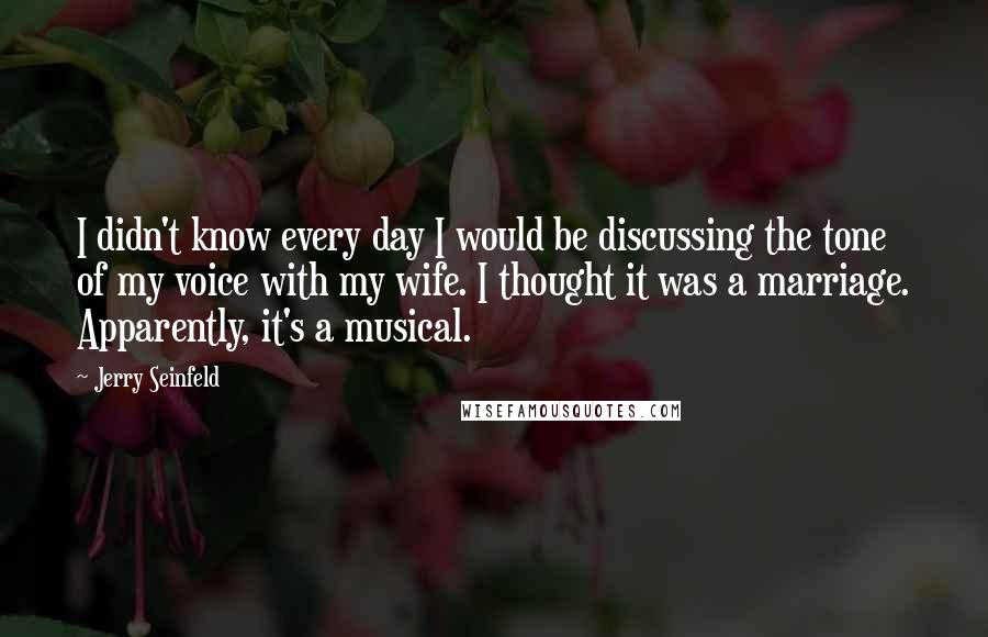 Jerry Seinfeld Quotes: I didn't know every day I would be discussing the tone of my voice with my wife. I thought it was a marriage. Apparently, it's a musical.