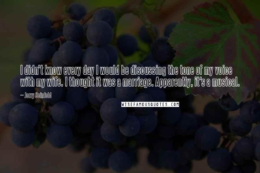 Jerry Seinfeld Quotes: I didn't know every day I would be discussing the tone of my voice with my wife. I thought it was a marriage. Apparently, it's a musical.