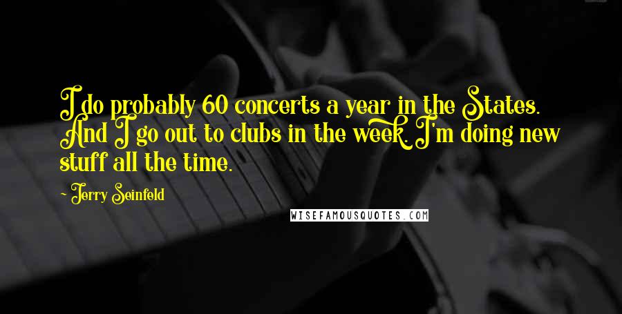 Jerry Seinfeld Quotes: I do probably 60 concerts a year in the States. And I go out to clubs in the week. I'm doing new stuff all the time.