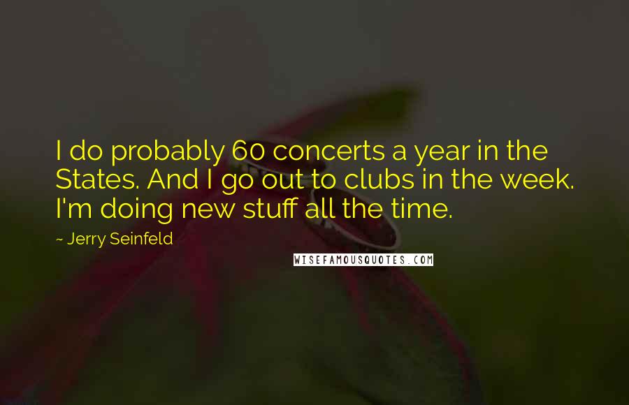 Jerry Seinfeld Quotes: I do probably 60 concerts a year in the States. And I go out to clubs in the week. I'm doing new stuff all the time.