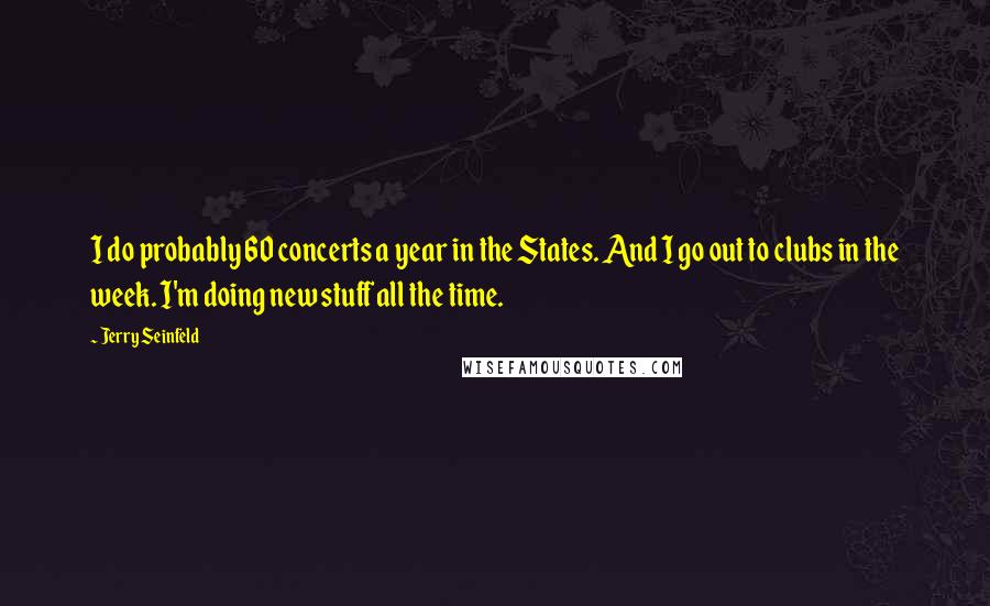 Jerry Seinfeld Quotes: I do probably 60 concerts a year in the States. And I go out to clubs in the week. I'm doing new stuff all the time.