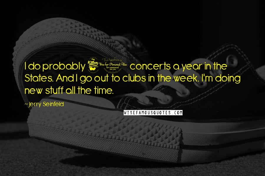 Jerry Seinfeld Quotes: I do probably 60 concerts a year in the States. And I go out to clubs in the week. I'm doing new stuff all the time.