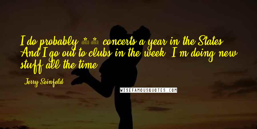 Jerry Seinfeld Quotes: I do probably 60 concerts a year in the States. And I go out to clubs in the week. I'm doing new stuff all the time.