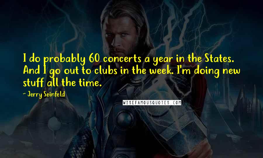 Jerry Seinfeld Quotes: I do probably 60 concerts a year in the States. And I go out to clubs in the week. I'm doing new stuff all the time.