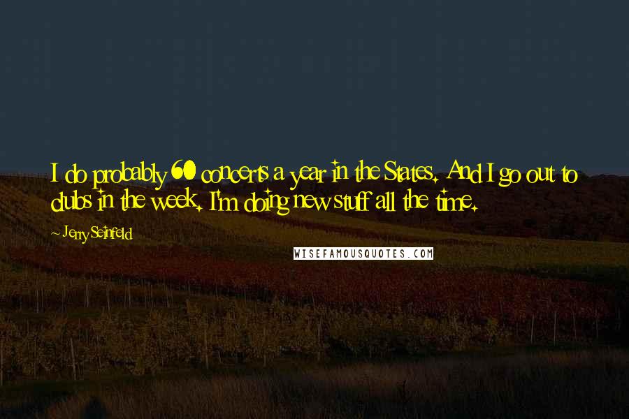 Jerry Seinfeld Quotes: I do probably 60 concerts a year in the States. And I go out to clubs in the week. I'm doing new stuff all the time.