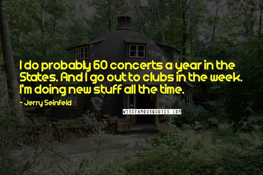 Jerry Seinfeld Quotes: I do probably 60 concerts a year in the States. And I go out to clubs in the week. I'm doing new stuff all the time.