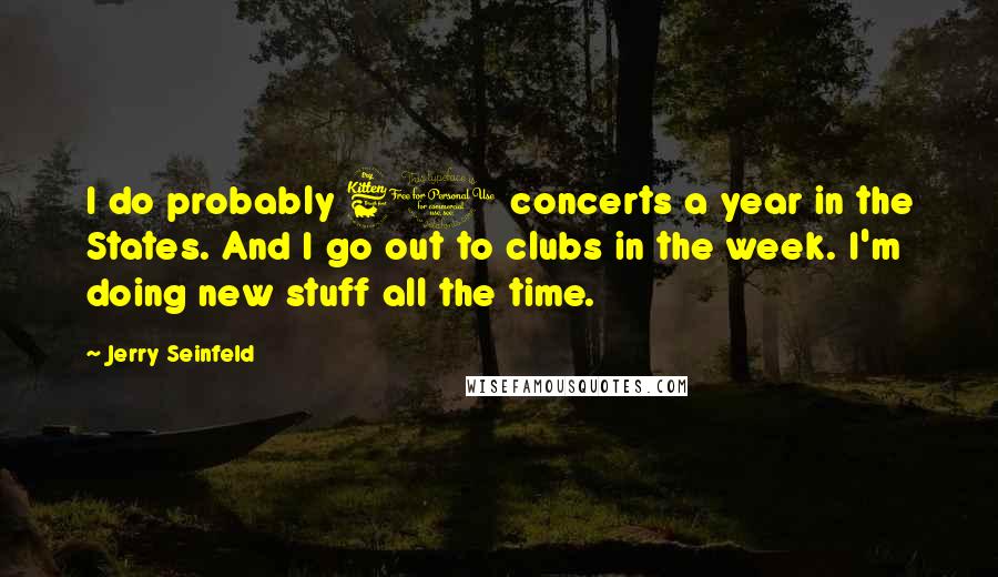 Jerry Seinfeld Quotes: I do probably 60 concerts a year in the States. And I go out to clubs in the week. I'm doing new stuff all the time.