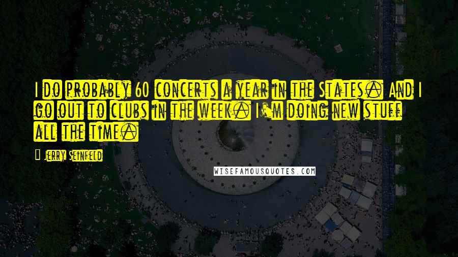 Jerry Seinfeld Quotes: I do probably 60 concerts a year in the States. And I go out to clubs in the week. I'm doing new stuff all the time.