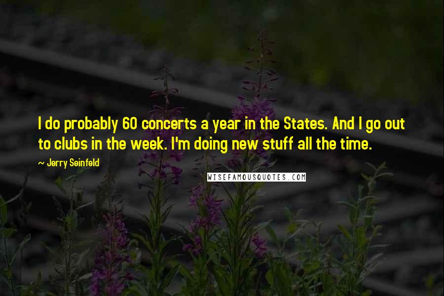 Jerry Seinfeld Quotes: I do probably 60 concerts a year in the States. And I go out to clubs in the week. I'm doing new stuff all the time.