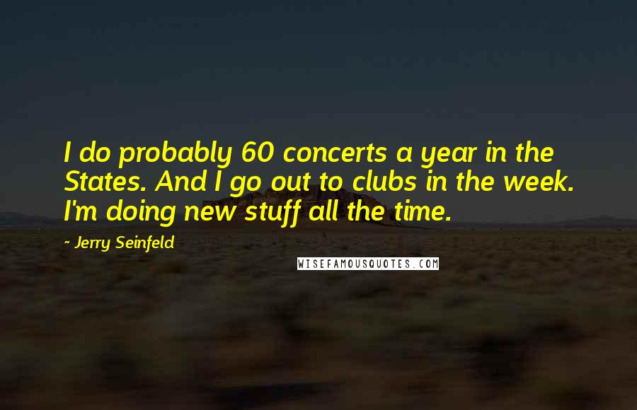 Jerry Seinfeld Quotes: I do probably 60 concerts a year in the States. And I go out to clubs in the week. I'm doing new stuff all the time.