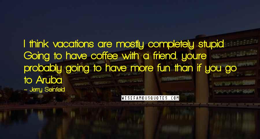 Jerry Seinfeld Quotes: I think vacations are mostly completely stupid. Going to have coffee with a friend, you're probably going to have more fun than if you go to Aruba.