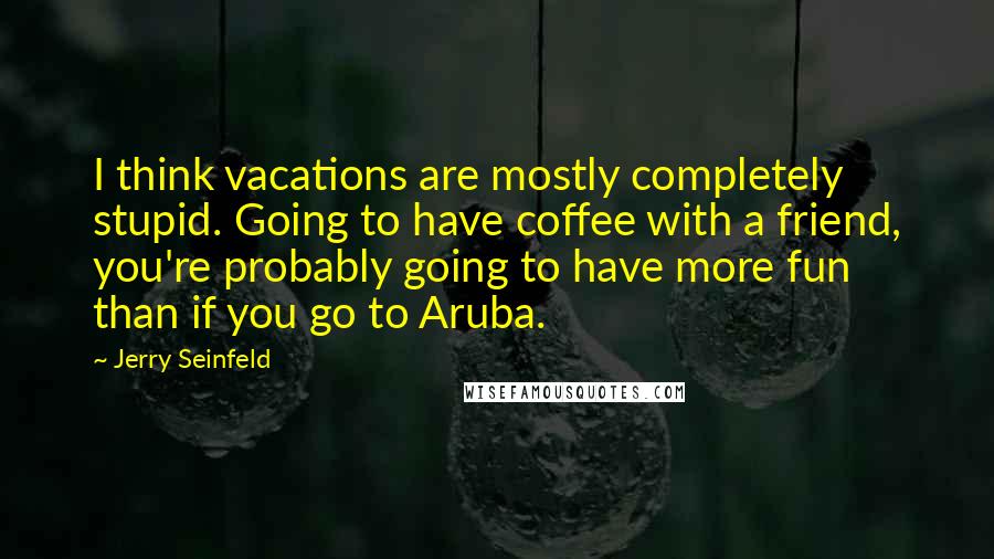 Jerry Seinfeld Quotes: I think vacations are mostly completely stupid. Going to have coffee with a friend, you're probably going to have more fun than if you go to Aruba.