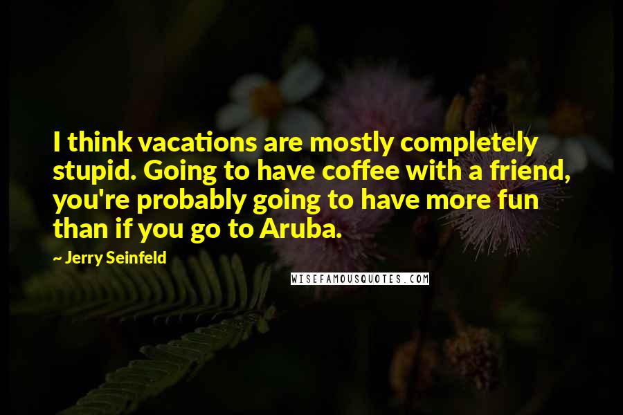 Jerry Seinfeld Quotes: I think vacations are mostly completely stupid. Going to have coffee with a friend, you're probably going to have more fun than if you go to Aruba.