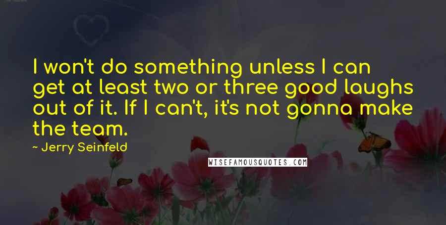 Jerry Seinfeld Quotes: I won't do something unless I can get at least two or three good laughs out of it. If I can't, it's not gonna make the team.