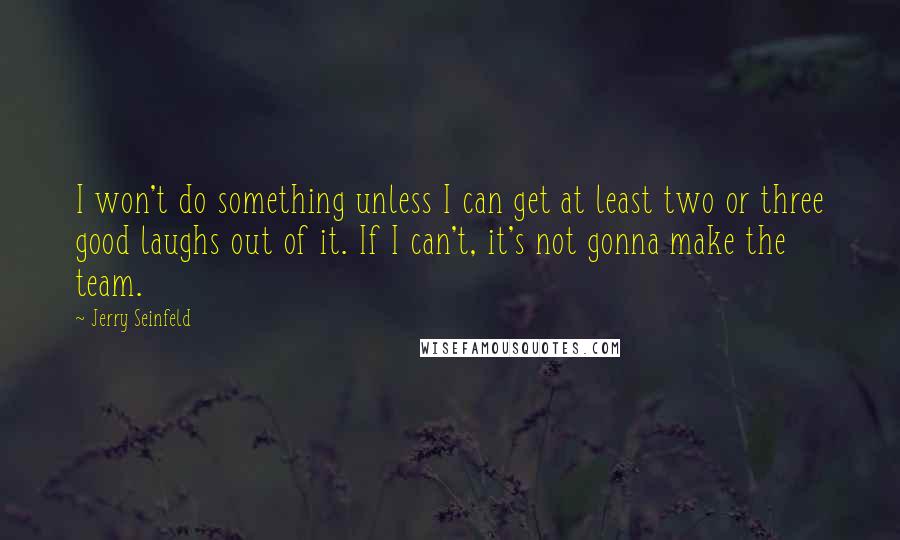 Jerry Seinfeld Quotes: I won't do something unless I can get at least two or three good laughs out of it. If I can't, it's not gonna make the team.