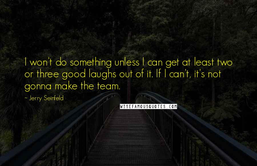 Jerry Seinfeld Quotes: I won't do something unless I can get at least two or three good laughs out of it. If I can't, it's not gonna make the team.