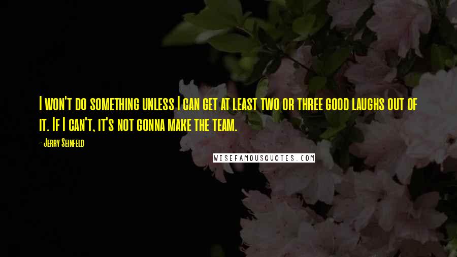 Jerry Seinfeld Quotes: I won't do something unless I can get at least two or three good laughs out of it. If I can't, it's not gonna make the team.