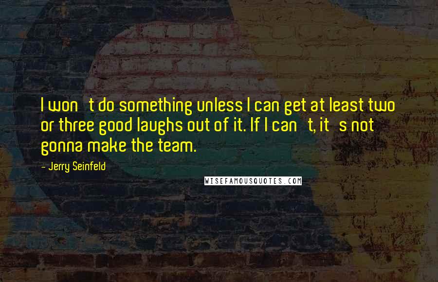 Jerry Seinfeld Quotes: I won't do something unless I can get at least two or three good laughs out of it. If I can't, it's not gonna make the team.