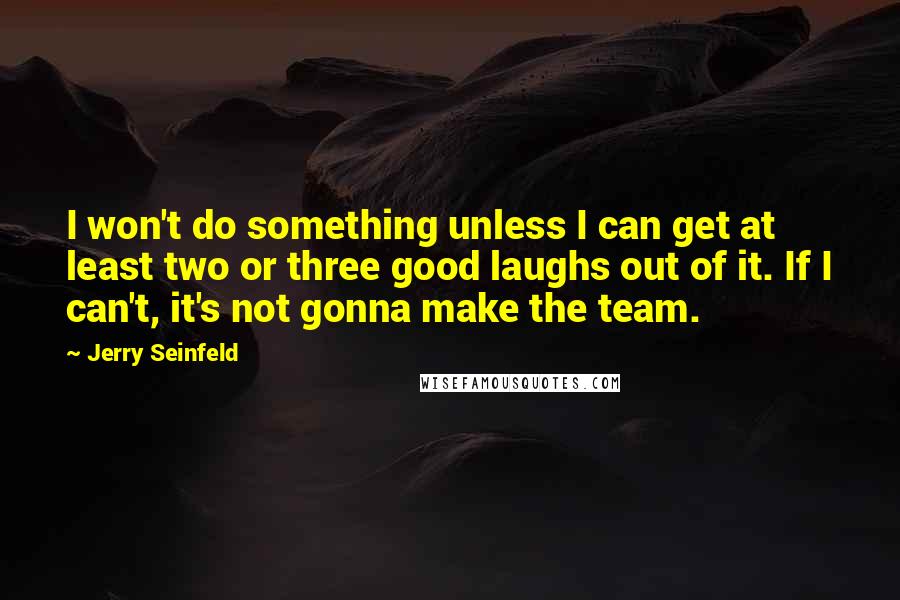 Jerry Seinfeld Quotes: I won't do something unless I can get at least two or three good laughs out of it. If I can't, it's not gonna make the team.