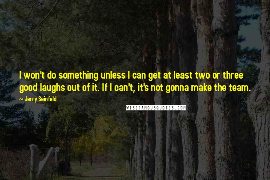 Jerry Seinfeld Quotes: I won't do something unless I can get at least two or three good laughs out of it. If I can't, it's not gonna make the team.