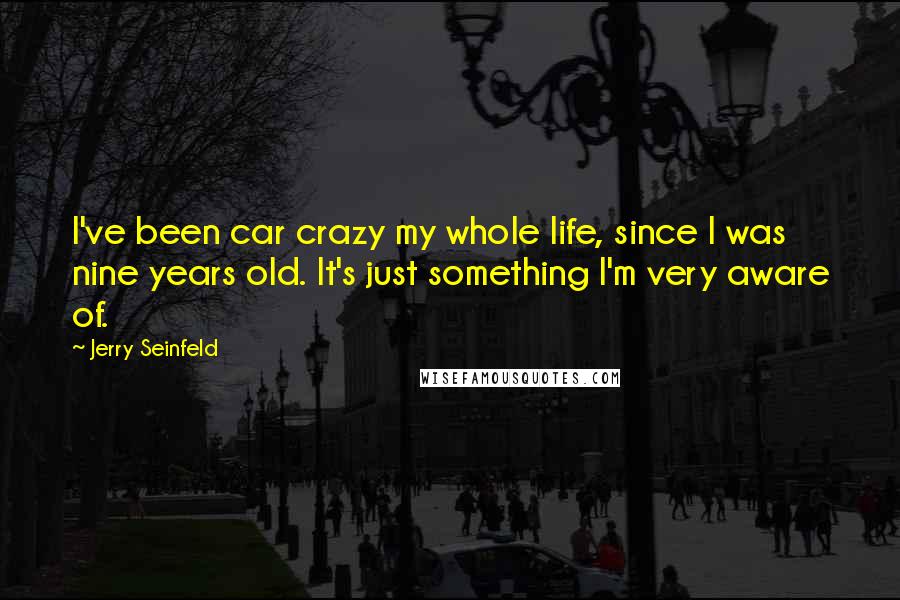 Jerry Seinfeld Quotes: I've been car crazy my whole life, since I was nine years old. It's just something I'm very aware of.