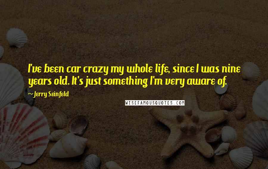 Jerry Seinfeld Quotes: I've been car crazy my whole life, since I was nine years old. It's just something I'm very aware of.