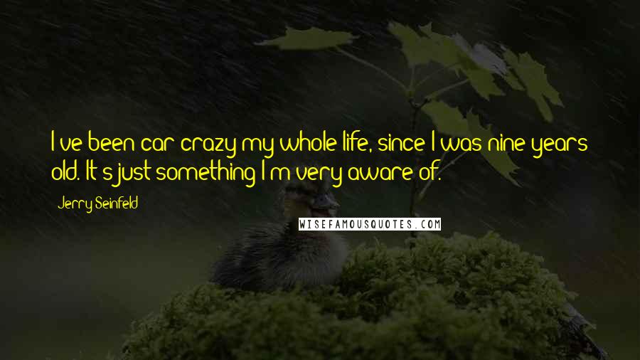 Jerry Seinfeld Quotes: I've been car crazy my whole life, since I was nine years old. It's just something I'm very aware of.