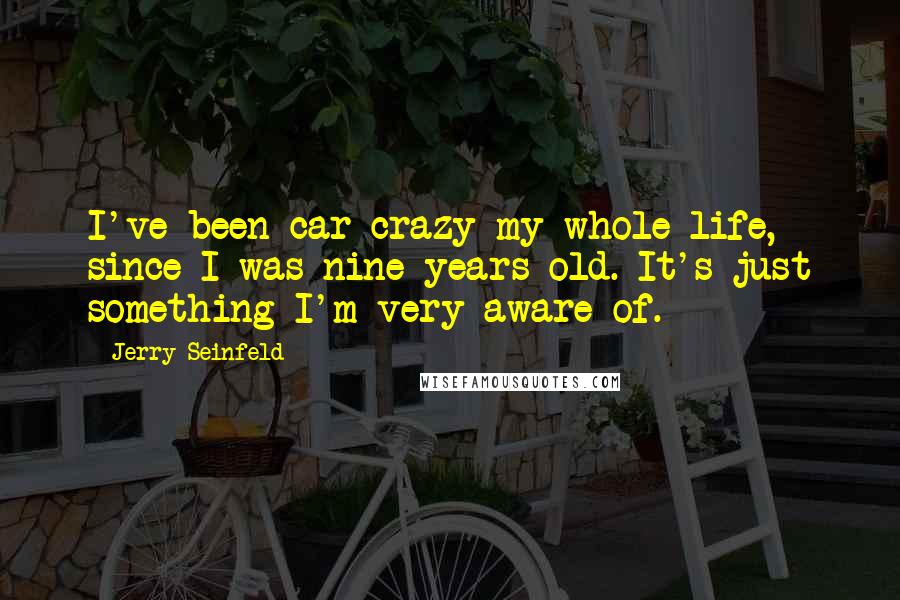Jerry Seinfeld Quotes: I've been car crazy my whole life, since I was nine years old. It's just something I'm very aware of.