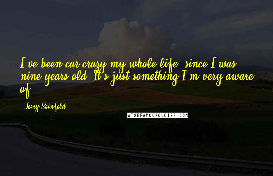 Jerry Seinfeld Quotes: I've been car crazy my whole life, since I was nine years old. It's just something I'm very aware of.