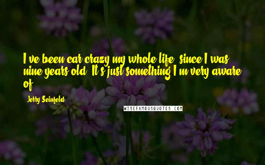 Jerry Seinfeld Quotes: I've been car crazy my whole life, since I was nine years old. It's just something I'm very aware of.