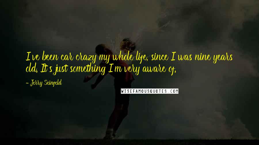 Jerry Seinfeld Quotes: I've been car crazy my whole life, since I was nine years old. It's just something I'm very aware of.